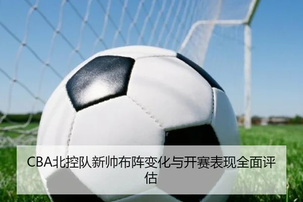 CBA北控队新帅布阵变化与开赛表现全面评估